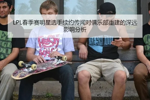 LPL春季赛明星选手续约传闻对俱乐部重建的深远影响分析